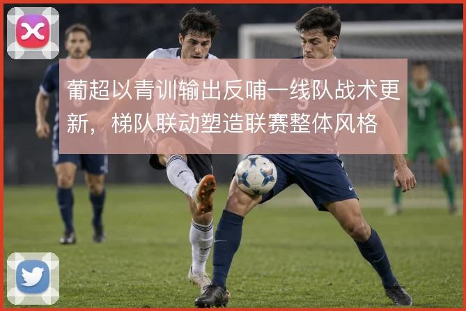 葡超以青训输出反哺一线队战术更新,梯队联动塑造联赛整体风格