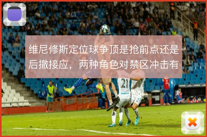 维尼修斯定位球争顶是抢前点还是后撤接应，两种角色对禁区冲击有何差异