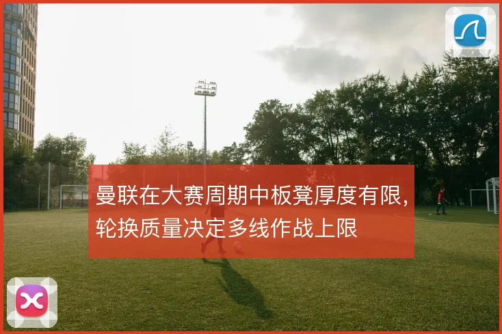 曼联在大赛周期中板凳厚度有限，轮换质量决定多线作战上限