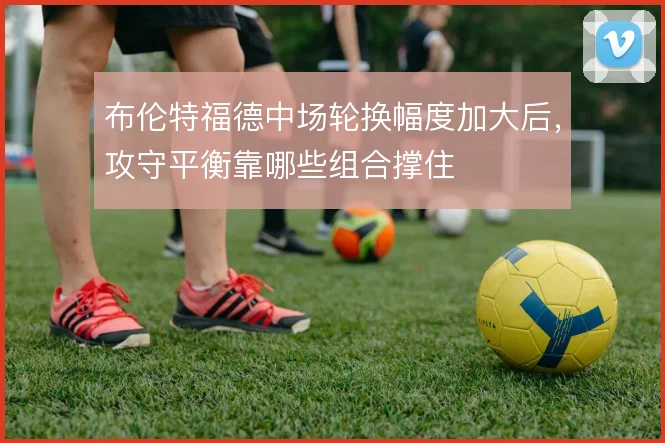布伦特福德中场轮换幅度加大后，攻守平衡靠哪些组合撑住