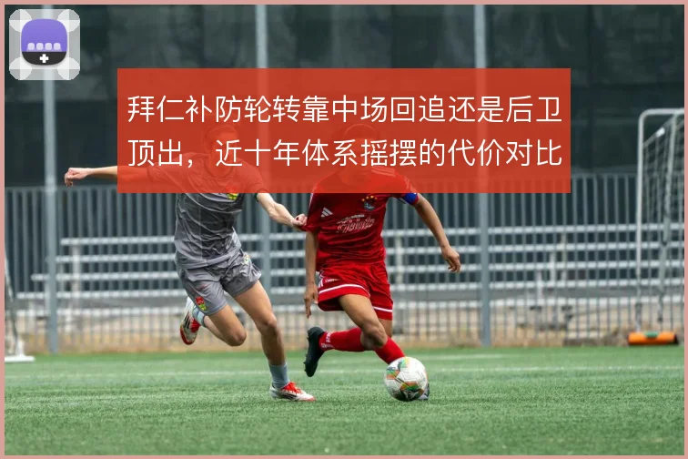 拜仁补防轮转靠中场回追还是后卫顶出，近十年体系摇摆的代价对比