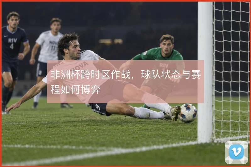 非洲杯跨时区作战,球队状态与赛程如何博弈