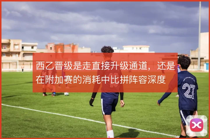 西乙晋级是走直接升级通道，还是在附加赛的消耗中比拼阵容深度