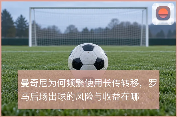 曼奇尼为何频繁使用长传转移，罗马后场出球的风险与收益在哪