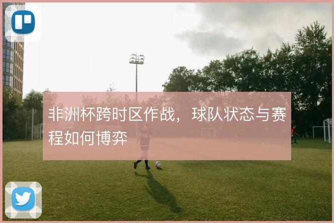非洲杯跨时区作战,球队状态与赛程如何博弈