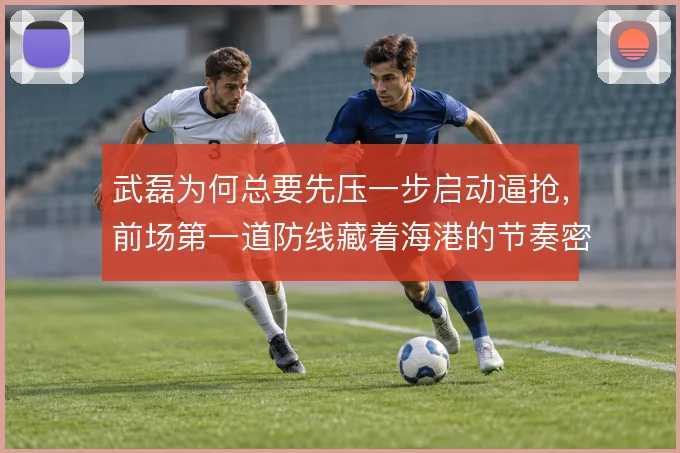 武磊为何总要先压一步启动逼抢，前场第一道防线藏着海港的节奏密码