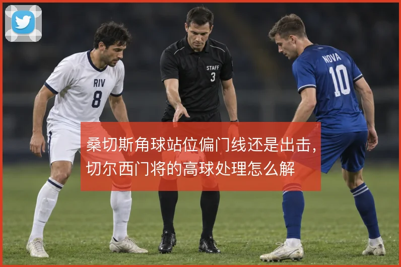 桑切斯角球站位偏门线还是出击，切尔西门将的高球处理怎么解