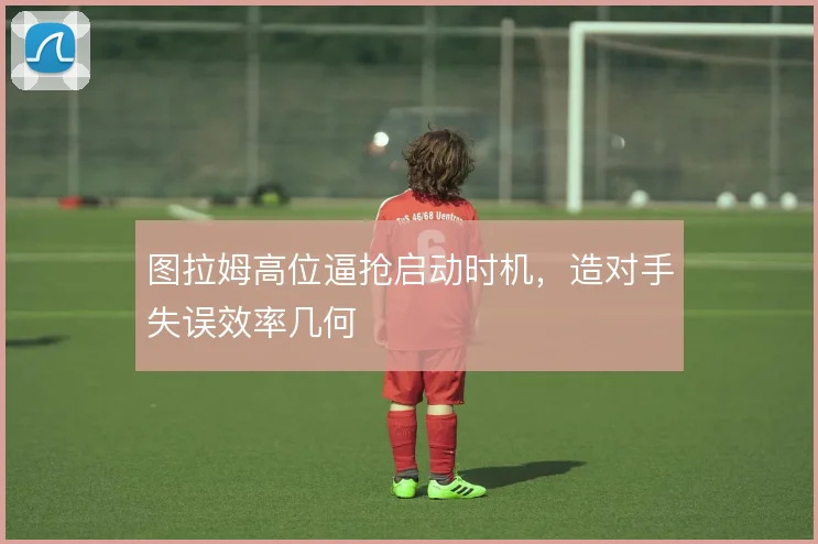 图拉姆高位逼抢启动时机,造对手失误效率几何