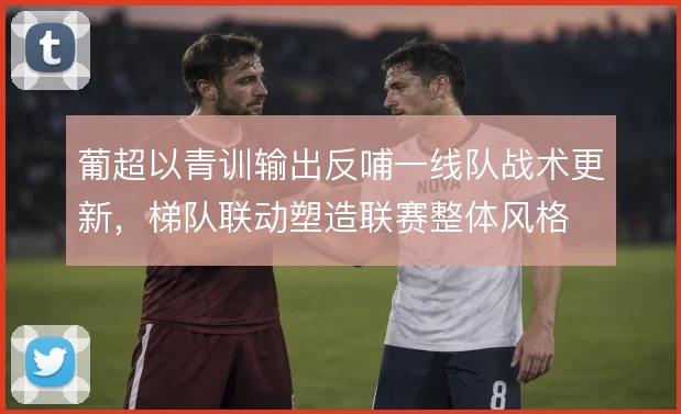 葡超以青训输出反哺一线队战术更新，梯队联动塑造联赛整体风格