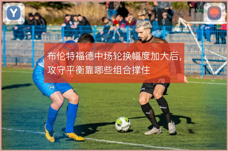 布伦特福德中场轮换幅度加大后,攻守平衡靠哪些组合撑住