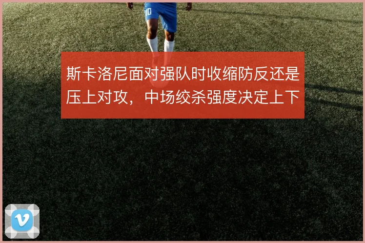斯卡洛尼面对强队时收缩防反还是压上对攻，中场绞杀强度决定上下限