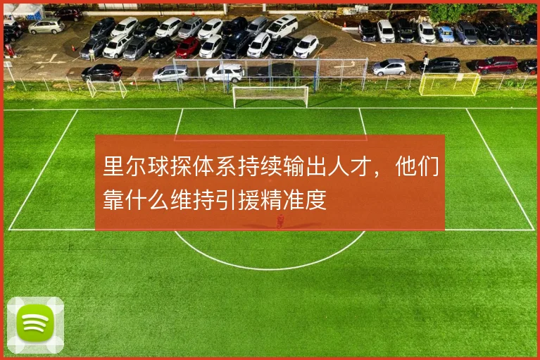 里尔球探体系持续输出人才，他们靠什么维持引援精准度