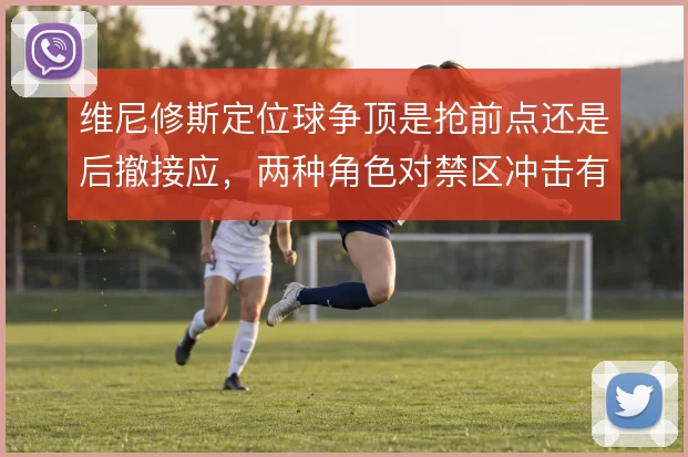 维尼修斯定位球争顶是抢前点还是后撤接应,两种角色对禁区冲击有何差异