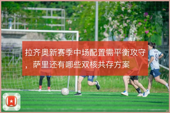拉齐奥新赛季中场配置需平衡攻守，萨里还有哪些双核共存方案